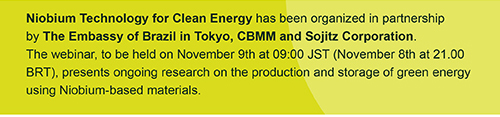 Niobium Technology for Clean Energy has been organized in partnership by The Embassy of Brazil in Tokyo, CBMM and Sojitz Corporation. The webinar, to be held on November 9th at 09:00 JST (November 8th at 21.00 BRT), presents ongoing research on the production and storage of green energy using Niobium-based materials.